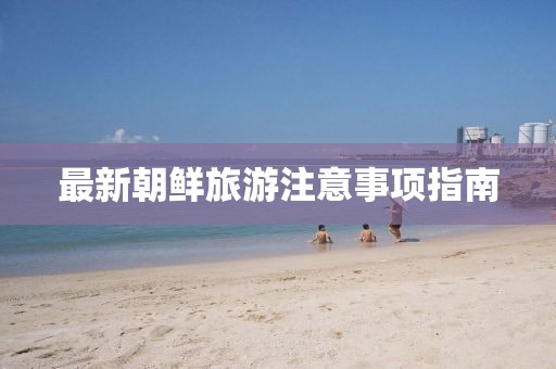 最新朝鲜旅游注意事项指南