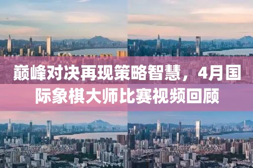 巅峰对决再现策略智慧，4月国际象棋大师比赛视频回顾