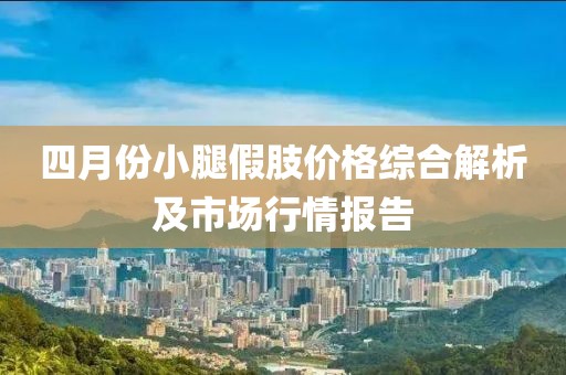 四月份小腿假肢价格综合解析及市场行情报告