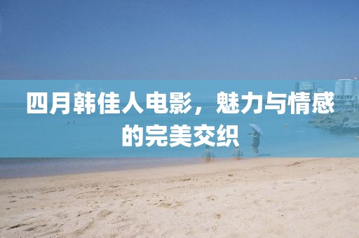 四月韩佳人电影，魅力与情感的完美交织