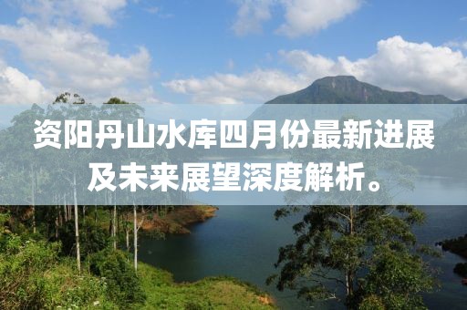 资阳丹山水库四月份最新进展及未来展望深度解析。