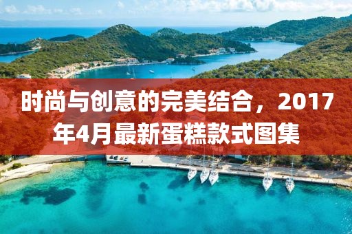 时尚与创意的完美结合，2017年4月最新蛋糕款式图集