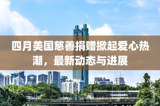 四月美国慈善捐赠掀起爱心热潮，最新动态与进展