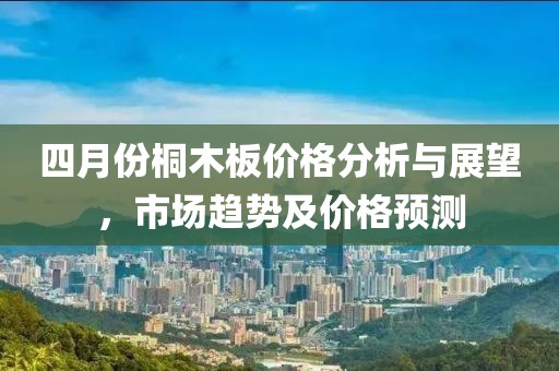 四月份桐木板价格分析与展望，市场趋势及价格预测
