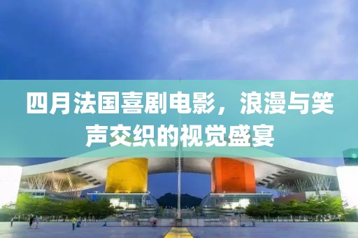 四月法国喜剧电影，浪漫与笑声交织的视觉盛宴