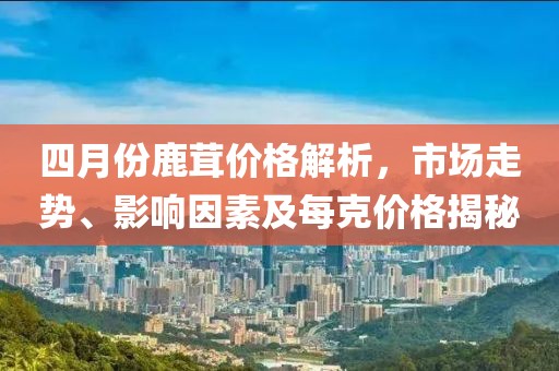 四月份鹿茸价格解析，市场走势、影响因素及每克价格揭秘