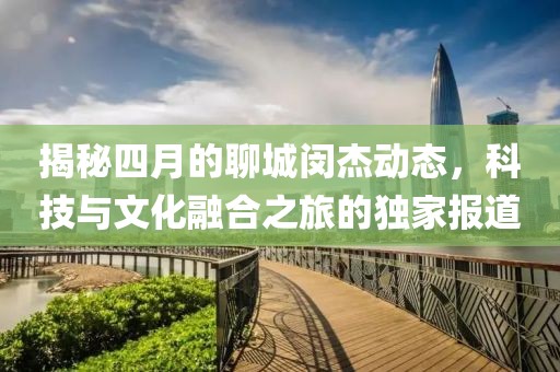 揭秘四月的聊城闵杰动态，科技与文化融合之旅的独家报道