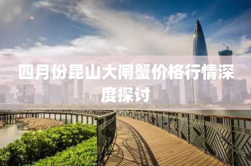 四月份昆山大闸蟹价格行情深度探讨