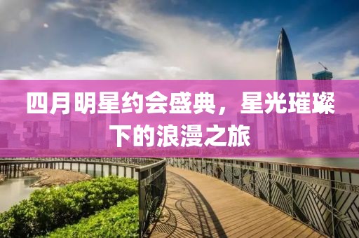 四月明星约会盛典，星光璀璨下的浪漫之旅