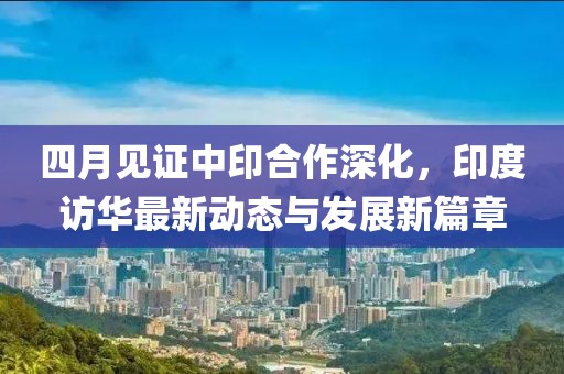 四月见证中印合作深化，印度访华最新动态与发展新篇章