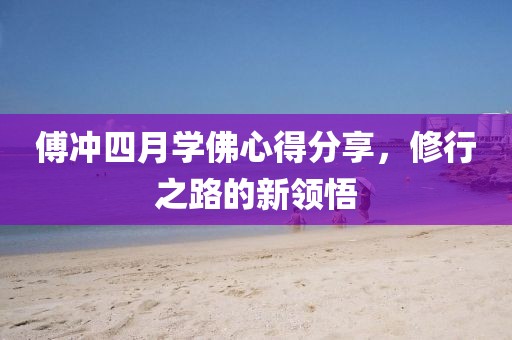 傅冲四月学佛心得分享，修行之路的新领悟