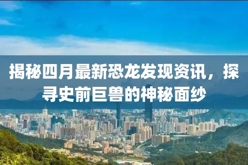 揭秘四月最新恐龙发现资讯，探寻史前巨兽的神秘面纱