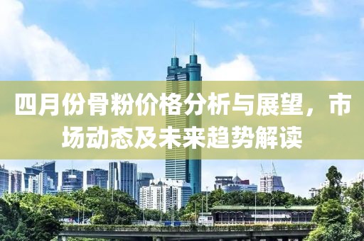 四月份骨粉价格分析与展望，市场动态及未来趋势解读