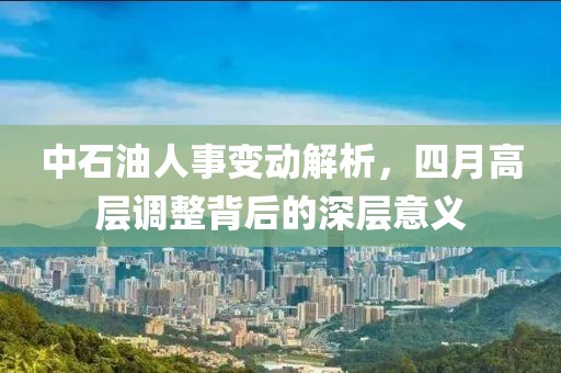 中石油人事变动解析，四月高层调整背后的深层意义