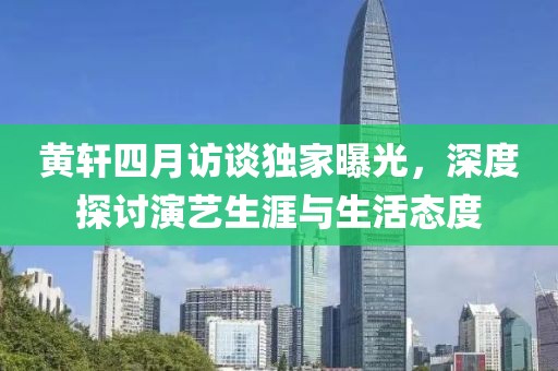 黄轩四月访谈独家曝光，深度探讨演艺生涯与生活态度