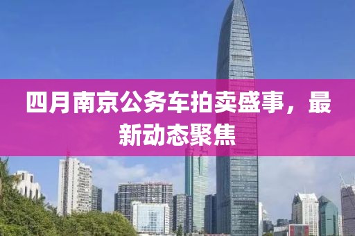 四月南京公务车拍卖盛事，最新动态聚焦