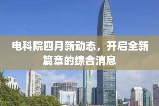 电科院四月新动态，开启全新篇章的综合消息