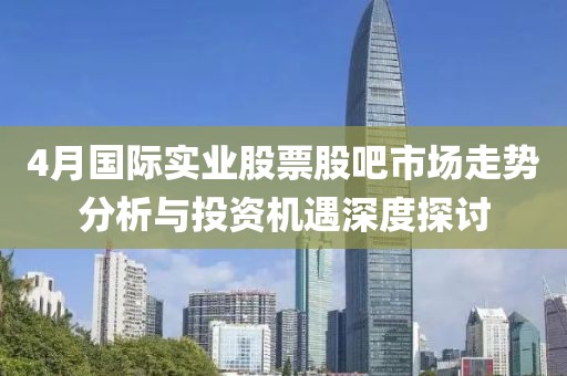4月国际实业股票股吧市场走势分析与投资机遇深度探讨