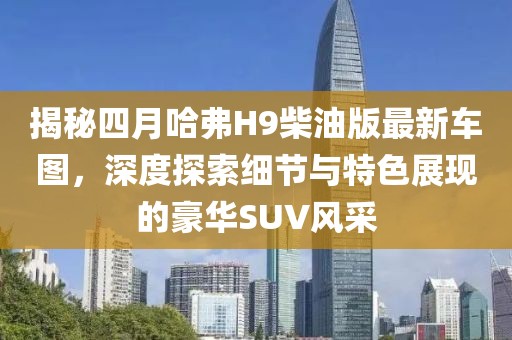揭秘四月哈弗H9柴油版最新车图，深度探索细节与特色展现的豪华SUV风采