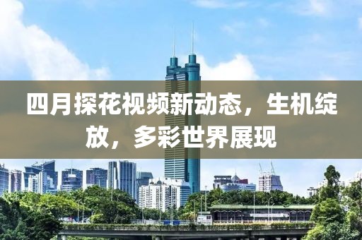 四月探花视频新动态，生机绽放，多彩世界展现