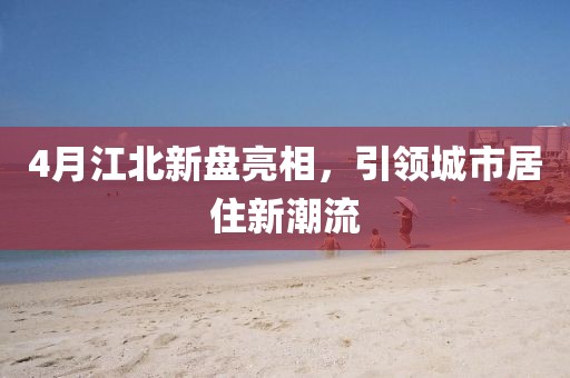 4月江北新盘亮相，引领城市居住新潮流