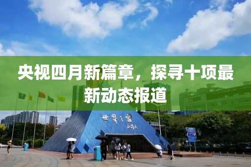 央视四月新篇章，探寻十项最新动态报道