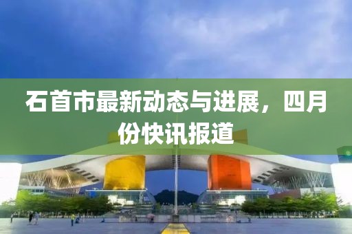 石首市最新动态与进展，四月份快讯报道
