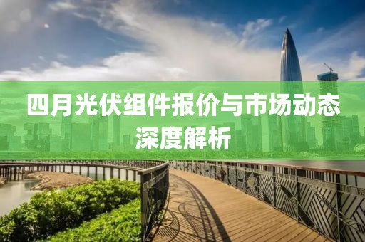 四月光伏组件报价与市场动态深度解析