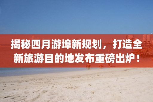 揭秘四月游埠新规划，打造全新旅游目的地发布重磅出炉！