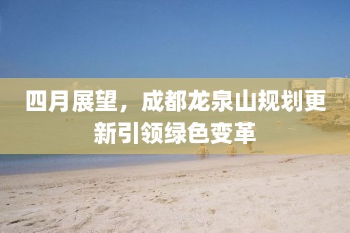 四月展望，成都龙泉山规划更新引领绿色变革