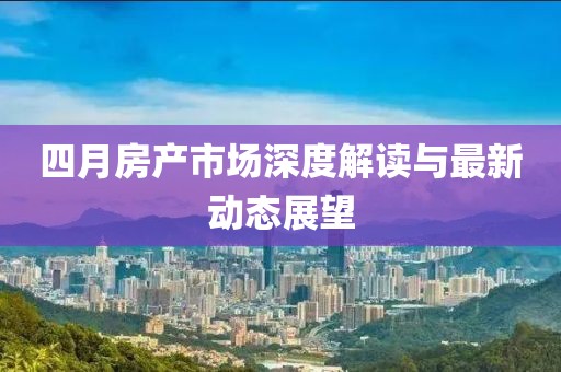 四月房产市场深度解读与最新动态展望