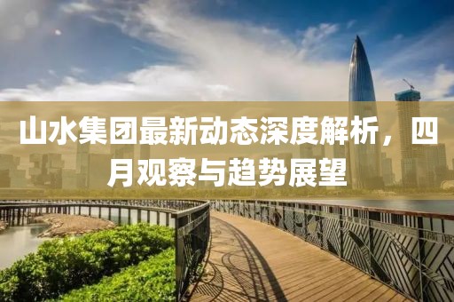 山水集团最新动态深度解析，四月观察与趋势展望