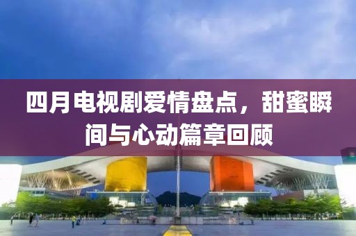 四月电视剧爱情盘点，甜蜜瞬间与心动篇章回顾