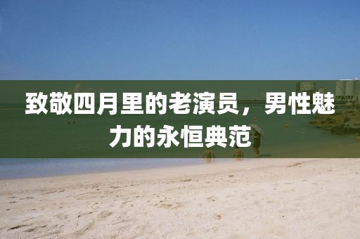 致敬四月里的老演员，男性魅力的永恒典范