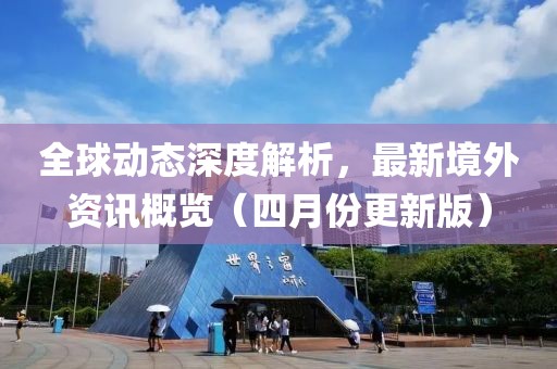 全球动态深度解析，最新境外资讯概览（四月份更新版）