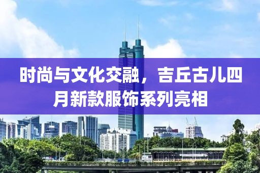 时尚与文化交融，吉丘古儿四月新款服饰系列亮相