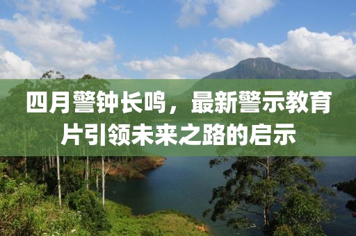 四月警钟长鸣，最新警示教育片引领未来之路的启示