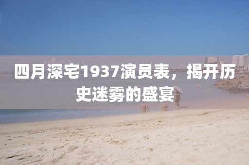 四月深宅1937演员表，揭开历史迷雾的盛宴