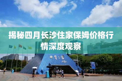 揭秘四月长沙住家保姆价格行情深度观察
