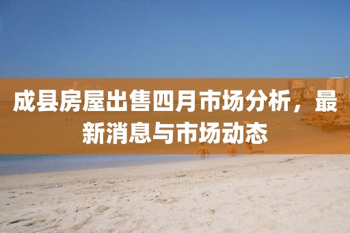 成县房屋出售四月市场分析，最新消息与市场动态