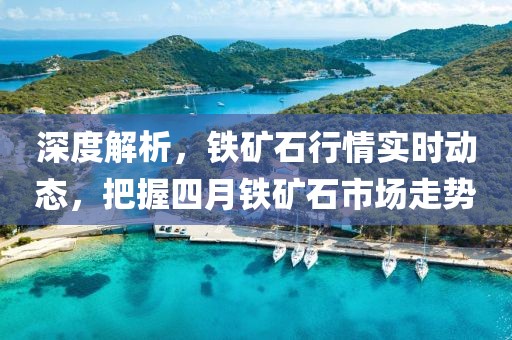 深度解析，铁矿石行情实时动态，把握四月铁矿石市场走势
