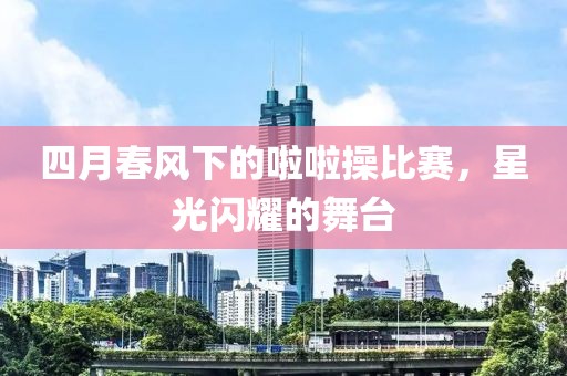 四月春风下的啦啦操比赛，星光闪耀的舞台