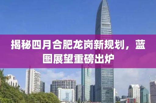 揭秘四月合肥龙岗新规划，蓝图展望重磅出炉