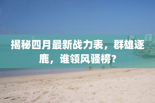 揭秘四月最新战力表，群雄逐鹿，谁领风骚榜？