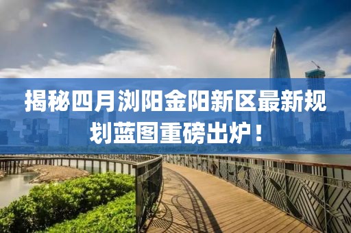 揭秘四月浏阳金阳新区最新规划蓝图重磅出炉！