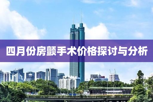 四月份房颤手术价格探讨与分析