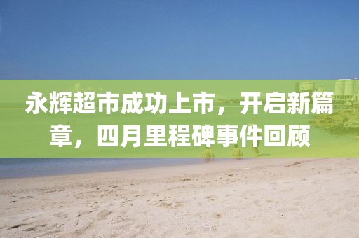 永辉超市成功上市，开启新篇章，四月里程碑事件回顾