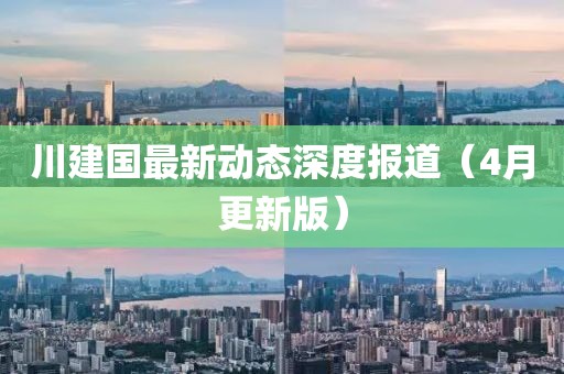 川建国最新动态深度报道（4月更新版）