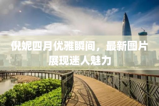 倪妮四月优雅瞬间，最新图片展现迷人魅力