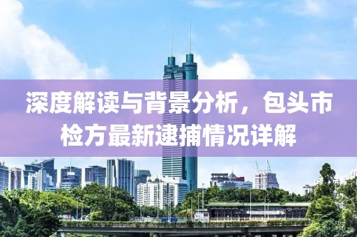 深度解读与背景分析，包头市检方最新逮捕情况详解